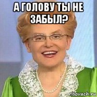 а голову ты не забыл? 