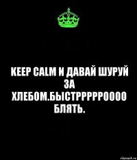 keep calm и давай шуруй за хлебом.Быстррррроооо блять.