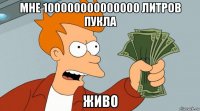 мне 100000000000000 литров пукла живо