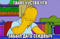 такое чуство что забыл дать сендвыч