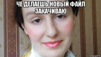 че делаешь новый файл закачиваю 