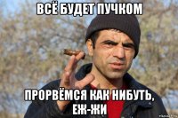 всё будет пучком прорвёмся как нибуть, еж-жи