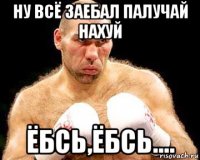 ну всё заебал палучай нахуй ёбсь,ёбсь....