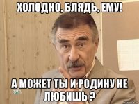 холодно, блядь, ему! а может ты и родину не любишь ?