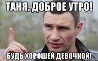 таня, доброе утро! будь хорошей девочкой!