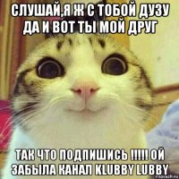 слушай,я ж с тобой дузу да и вот ты мой друг так что подпишись !!!!! ой забыла канал klubby lubby