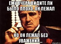 ему вчера видите ли было плохо, он лежал но он лежал без уважения...