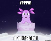 уррра! я закрылся!