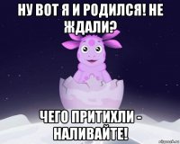 ну вот я и родился! не ждали? чего притихли - наливайте!