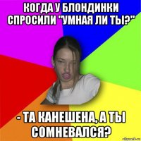 когда у блондинки спросили "умная ли ты?" - та канешена, а ты сомневался?