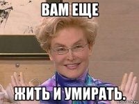 вам еще жить и умирать.