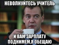 неволнуйтесь учитель и вам зарплату поднимем,я обещаю