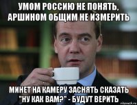 умом россию не понять, аршином общим не измерить минет на камеру заснять сказать "ну как вам?" - будут верить