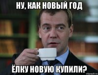 ну, как новый год ёлку новую купили?