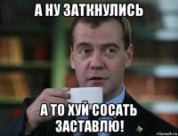 а ну заткнулись а то хуй сосать заставлю!