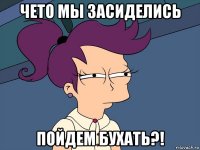 чето мы засиделись пойдем бухать?!