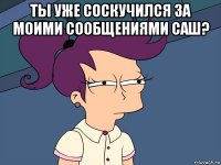 ты уже соскучился за моими сообщениями саш? 