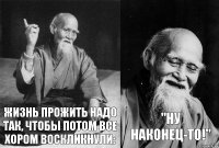 Жизнь прожить надо так, чтобы потом все хором воскликнули: "Ну наконец-то!"