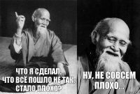 что я сделал,
что всё пошло не так,
стало плохо? ну, не совсем плохо...