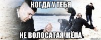 когда у тебя не волосатая жёпа