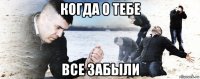 когда о тебе все забыли