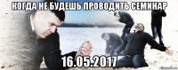 когда не будешь проводить семинар 16.05.2017