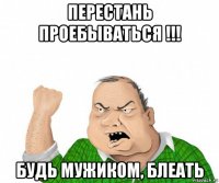 перестань проебываться !!! будь мужиком, блеать