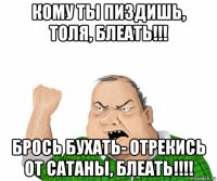 кому ты пиздишь, толя, блеать!!! брось бухать- отрекись от сатаны, блеать!!!!