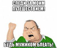 следи за моим путешествием! будь мужиком блеать!