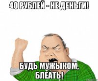 40 рублей - не деньги! будь мужыком, блеать!