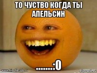 то чуство когда ты апельсин .......:0