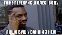 ти не перекриєш олесі воду якшо буш у ванній з нею