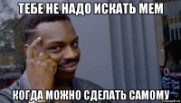 тебе не надо искать мем когда можно сделать самому