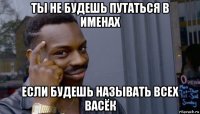 ты не будешь путаться в именах если будешь называть всех васёк