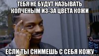 тебя не будут называть копченым из-за цвета кожи если ты снимешь с себя кожу