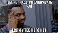 тебе не придется заваривать чай если у тебя его нет