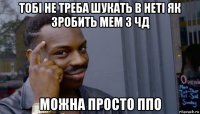 тобі не треба шукать в неті як зробить мем з чд можна просто ппо