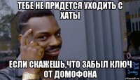 тебе не придется уходить с хаты если скажешь,что забыл ключ от домофона