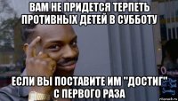 вам не придется терпеть противных детей в субботу если вы поставите им "достиг" с первого раза