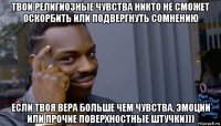 твои религиозные чувства никто не сможет оскорбить или подвергнуть сомнению если твоя вера больше чем чувства, эмоции или прочие поверхностные штучки)))