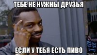 тебе не нужны друзья если у тебя есть пиво