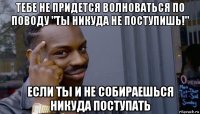 тебе не придется волноваться по поводу "ты никуда не поступишь!" если ты и не собираешься никуда поступать