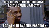 тебе не придется волноваться где ты будешь работать если ты не будешь работать