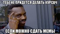 тебе не придётся делать курсач если можно сдать мемы