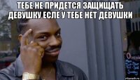 тебе не придется защищать девушку есле у тебе нет девушки 