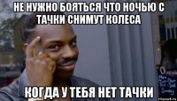 не нужно бояться что ночью с тачки снимут колеса когда у тебя нет тачки