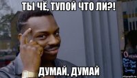 ты чё, тупой что ли?! думай, думай