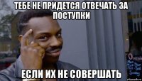 тебе не придется отвечать за поступки если их не совершать