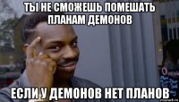 ты не сможешь помешать планам демонов если у демонов нет планов