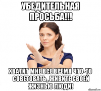 убедительная просьба!!! хватит мне все время что-то советовать,, живите своей жизнью люди!